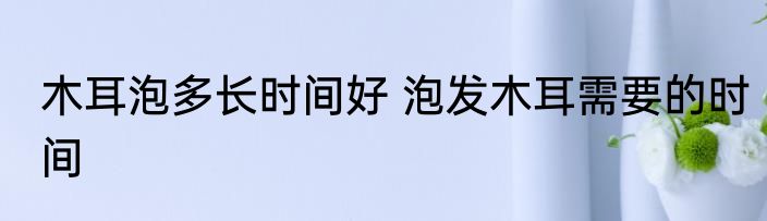 木耳泡多长时间好 泡发木耳需要的时间