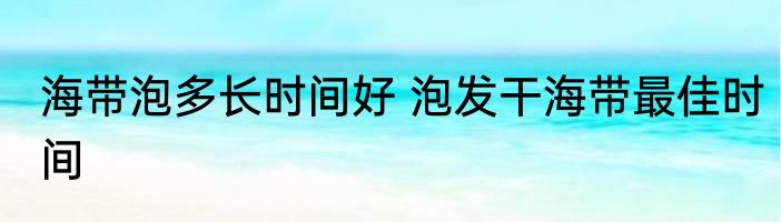 海带泡多长时间好 泡发干海带最佳时间