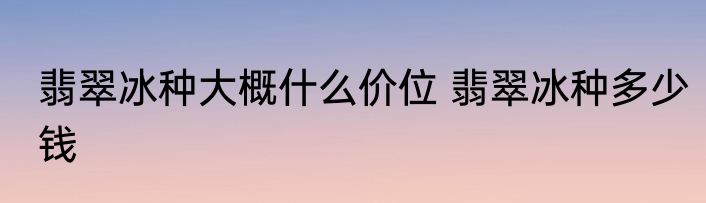 翡翠冰种大概什么价位 翡翠冰种多少钱
