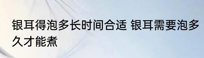 银耳得泡多长时间合适 银耳需要泡多久才能煮