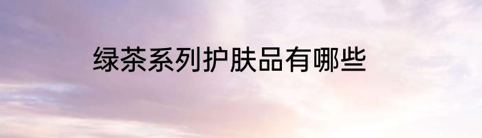 绿茶系列护肤品有哪些