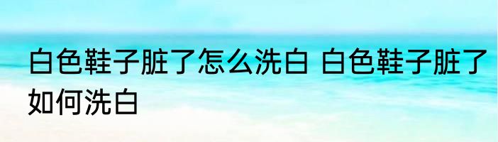 白色鞋子脏了怎么洗白 白色鞋子脏了如何洗白
