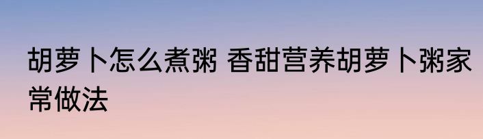 胡萝卜怎么煮粥 香甜营养胡萝卜粥家常做法