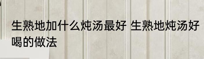 生熟地加什么炖汤最好 生熟地炖汤好喝的做法