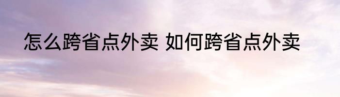 怎么跨省点外卖 如何跨省点外卖