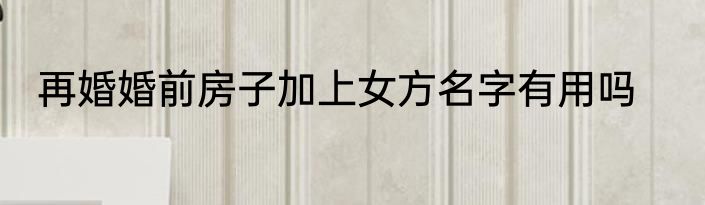 再婚婚前房子加上女方名字有用吗