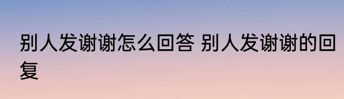 别人发谢谢怎么回答 别人发谢谢的回复
