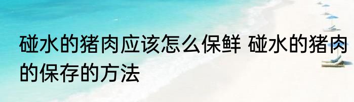 碰水的猪肉应该怎么保鲜 碰水的猪肉的保存的方法