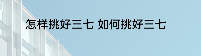 怎样挑好三七 如何挑好三七