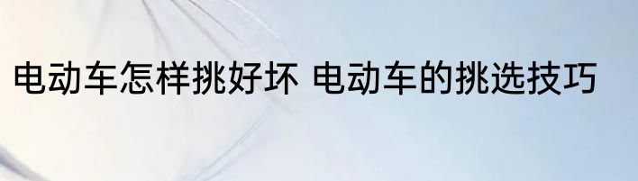 电动车怎样挑好坏 电动车的挑选技巧