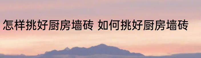 怎样挑好厨房墙砖 如何挑好厨房墙砖