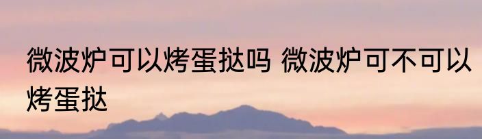 微波炉可以烤蛋挞吗 微波炉可不可以烤蛋挞