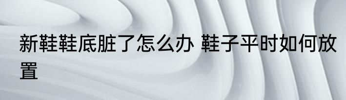 新鞋鞋底脏了怎么办 鞋子平时如何放置