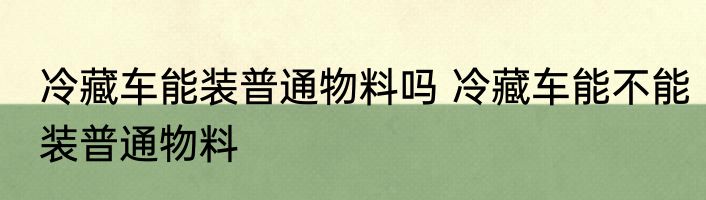 冷藏车能装普通物料吗 冷藏车能不能装普通物料