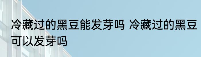 冷藏过的黑豆能发芽吗 冷藏过的黑豆可以发芽吗