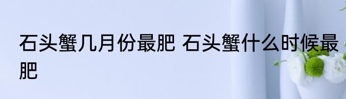 石头蟹几月份最肥 石头蟹什么时候最肥