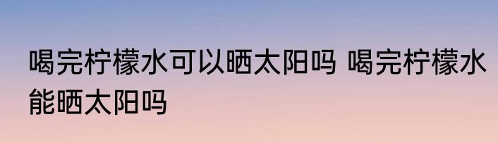 喝完柠檬水可以晒太阳吗 喝完柠檬水能晒太阳吗