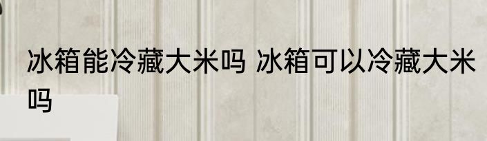冰箱能冷藏大米吗 冰箱可以冷藏大米吗