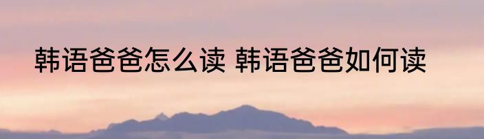 韩语爸爸怎么读 韩语爸爸如何读
