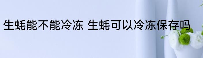 生蚝能不能冷冻 生蚝可以冷冻保存吗
