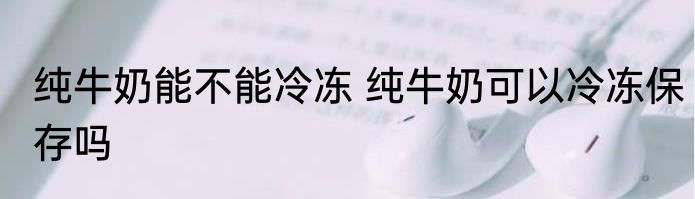 纯牛奶能不能冷冻 纯牛奶可以冷冻保存吗