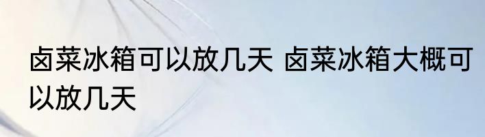 卤菜冰箱可以放几天 卤菜冰箱大概可以放几天