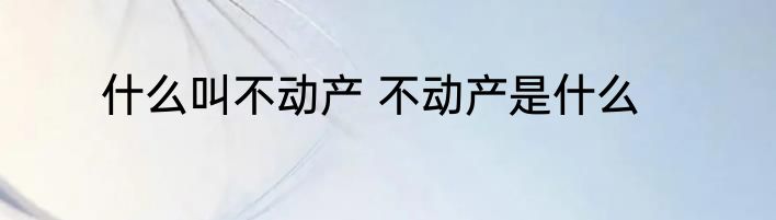 什么叫不动产 不动产是什么