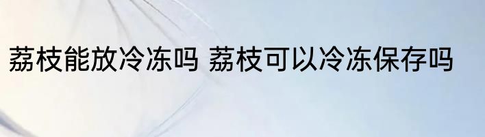 荔枝能放冷冻吗 荔枝可以冷冻保存吗