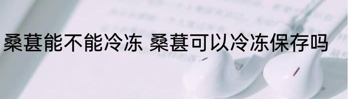 桑葚能不能冷冻 桑葚可以冷冻保存吗