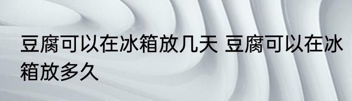 豆腐可以在冰箱放几天 豆腐可以在冰箱放多久