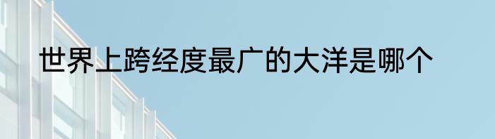 世界上跨经度最广的大洋是哪个