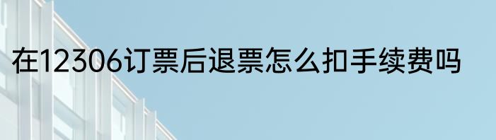在12306订票后退票怎么扣手续费吗