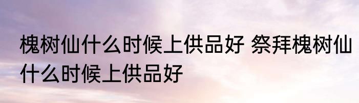 槐树仙什么时候上供品好 祭拜槐树仙什么时候上供品好