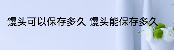 馒头可以保存多久 馒头能保存多久
