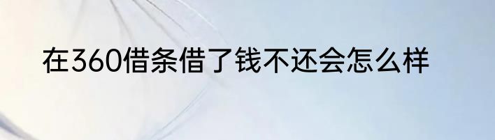 在360借条借了钱不还会怎么样