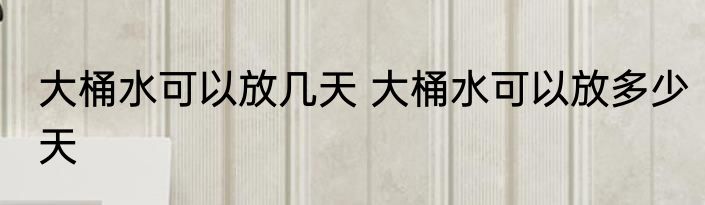 大桶水可以放几天 大桶水可以放多少天