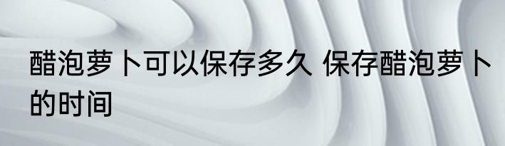 醋泡萝卜可以保存多久 保存醋泡萝卜的时间