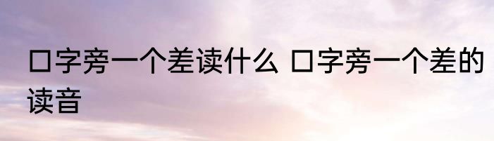 口字旁一个差读什么 口字旁一个差的读音