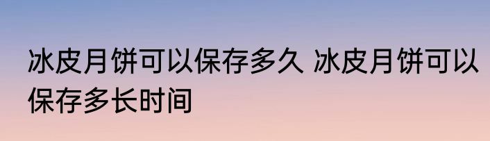 冰皮月饼可以保存多久 冰皮月饼可以保存多长时间