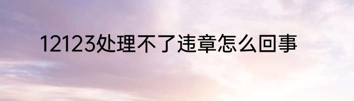 12123处理不了违章怎么回事