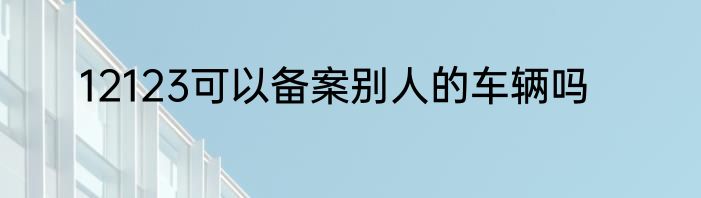 12123可以备案别人的车辆吗
