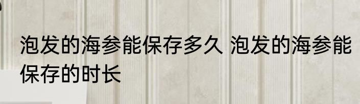 泡发的海参能保存多久 泡发的海参能保存的时长