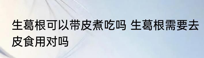 生葛根可以带皮煮吃吗 生葛根需要去皮食用对吗