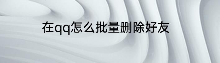 在qq怎么批量删除好友