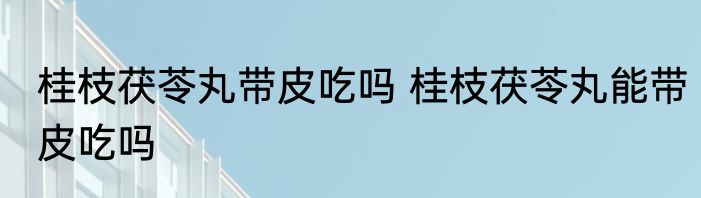 桂枝茯苓丸带皮吃吗 桂枝茯苓丸能带皮吃吗