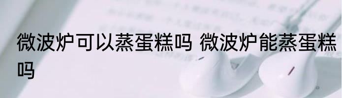 微波炉可以蒸蛋糕吗 微波炉能蒸蛋糕吗