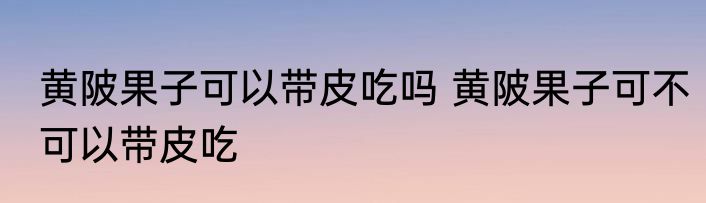 黄陂果子可以带皮吃吗 黄陂果子可不可以带皮吃