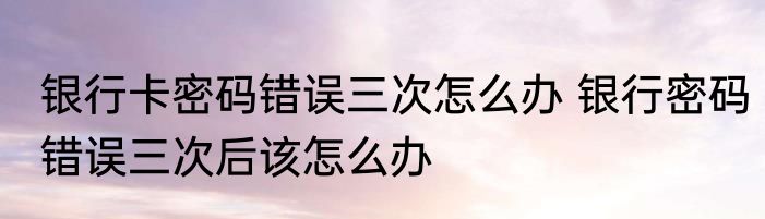 银行卡密码错误三次怎么办 银行密码错误三次后该怎么办