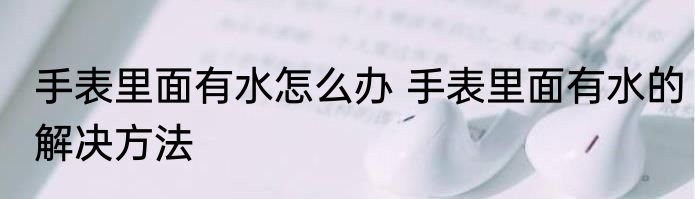 手表里面有水怎么办 手表里面有水的解决方法