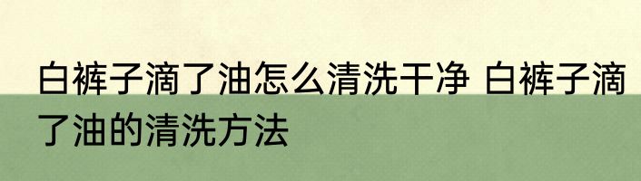 白裤子滴了油怎么清洗干净 白裤子滴了油的清洗方法